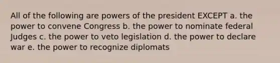 All of the following are <a href='https://www.questionai.com/knowledge/kKSx9oT84t-powers-of' class='anchor-knowledge'>powers of</a> the president EXCEPT a. the power to convene Congress b. the power to nominate federal Judges c. the power to veto legislation d. the power to declare war e. the power to recognize diplomats