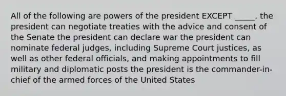 All of the following are powers of the president EXCEPT _____. the president can negotiate treaties with the advice and consent of the Senate the president can declare war the president can nominate federal judges, including Supreme Court justices, as well as other federal officials, and making appointments to fill military and diplomatic posts the president is the commander-in-chief of the armed forces of the United States