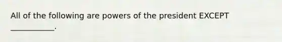 All of the following are powers of the president EXCEPT ___________.