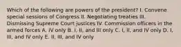 Which of the following are powers of the president? I. Convene special sessions of Congress II. Negotiating treaties III. Dismissing Supreme Court justices IV. Commission officers in the armed forces A. IV only B. I, II, and III only C. I, II, and IV only D. I, III, and IV only E. II, III, and IV only