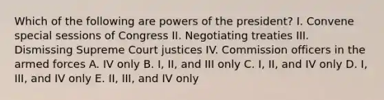 Which of the following are <a href='https://www.questionai.com/knowledge/kKSx9oT84t-powers-of' class='anchor-knowledge'>powers of</a> the president? I. Convene special sessions of Congress II. Negotiating treaties III. Dismissing Supreme Court justices IV. Commission officers in the armed forces A. IV only B. I, II, and III only C. I, II, and IV only D. I, III, and IV only E. II, III, and IV only