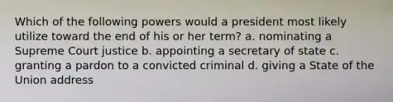 Which of the following powers would a president most likely utilize toward the end of his or her term? a. nominating a Supreme Court justice b. appointing a secretary of state c. granting a pardon to a convicted criminal d. giving a State of the Union address