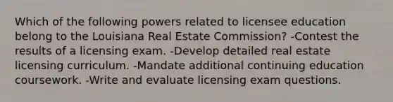 Which of the following powers related to licensee education belong to the Louisiana Real Estate Commission? -Contest the results of a licensing exam. -Develop detailed real estate licensing curriculum. -Mandate additional continuing education coursework. -Write and evaluate licensing exam questions.