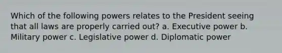 Which of the following powers relates to the President seeing that all laws are properly carried out? a. Executive power b. Military power c. Legislative power d. Diplomatic power