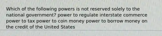 Which of the following powers is not reserved solely to the national government? ​power to regulate interstate commerce ​power to tax​ power to coin money​ power to borrow money on the credit of the United States