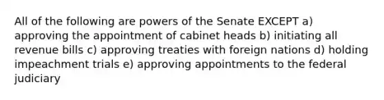 All of the following are powers of the Senate EXCEPT a) approving the appointment of cabinet heads b) initiating all revenue bills c) approving treaties with foreign nations d) holding impeachment trials e) approving appointments to the federal judiciary