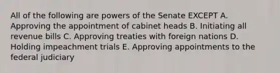 All of the following are powers of the Senate EXCEPT A. Approving the appointment of cabinet heads B. Initiating all revenue bills C. Approving treaties with foreign nations D. Holding impeachment trials E. Approving appointments to the federal judiciary