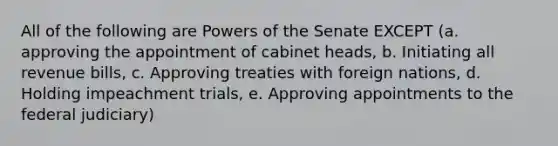 All of the following are <a href='https://www.questionai.com/knowledge/kKSx9oT84t-powers-of' class='anchor-knowledge'>powers of</a> the Senate EXCEPT (a. approving the appointment of cabinet heads, b. Initiating all revenue bills, c. Approving treaties with foreign nations, d. Holding impeachment trials, e. Approving appointments to the federal judiciary)