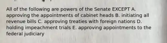 All of the following are powers of the Senate EXCEPT A. approving the appointments of cabinet heads B. initiating all revenue bills C. approving treaties with foreign nations D. holding impeachment trials E. approving appointments to the federal judiciary