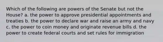 Which of the following are powers of the Senate but not the House? a. the power to approve presidential appointments and treaties b. the power to declare war and raise an army and navy c. the power to coin money and originate revenue bills d. the power to create federal courts and set rules for immigration