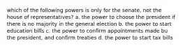 which of the following powers is only for the senate, not the house of representatives? a. the power to choose the president if there is no majority in the general election b. the power to start education bills c. the power to confirm appointments made bu the president, and confirm treaties d. the power to start tax bills