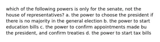 which of the following powers is only for the senate, not the house of representatives? a. the power to choose the president if there is no majority in the general election b. the power to start education bills c. the power to confirm appointments made bu the president, and confirm treaties d. the power to start tax bills