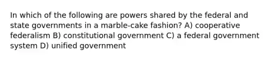 In which of the following are powers shared by the federal and state governments in a marble-cake fashion? A) cooperative federalism B) constitutional government C) a federal government system D) unified government