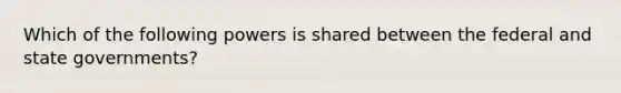 Which of the following powers is shared between the federal and state governments?