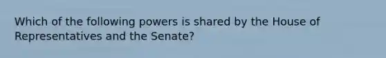 Which of the following powers is shared by the House of Representatives and the Senate?