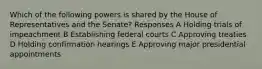 Which of the following powers is shared by the House of Representatives and the Senate? Responses A Holding trials of impeachment B Establishing federal courts C Approving treaties D Holding confirmation hearings E Approving major presidential appointments