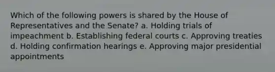 Which of the following powers is shared by the House of Representatives and the Senate? a. Holding trials of impeachment b. Establishing federal courts c. Approving treaties d. Holding confirmation hearings e. Approving major presidential appointments