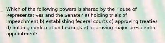 Which of the following powers is shared by the House of Representatives and the Senate? a) holding trials of impeachment b) establishing federal courts c) approving treaties d) holding confirmation hearings e) approving major presidential appointments