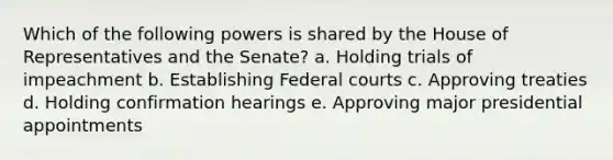 Which of the following powers is shared by the House of Representatives and the Senate? a. Holding trials of impeachment b. Establishing Federal courts c. Approving treaties d. Holding confirmation hearings e. Approving major presidential appointments