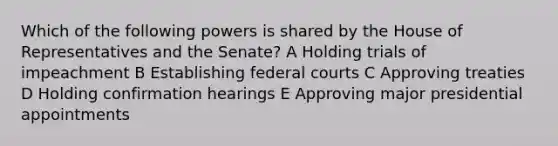 Which of the following powers is shared by the House of Representatives and the Senate? A Holding trials of impeachment B Establishing federal courts C Approving treaties D Holding confirmation hearings E Approving major presidential appointments