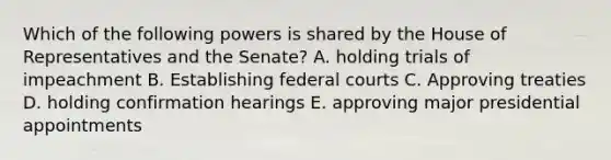 Which of the following powers is shared by the House of Representatives and the Senate? A. holding trials of impeachment B. Establishing <a href='https://www.questionai.com/knowledge/kzzdxYQ4u6-federal-courts' class='anchor-knowledge'>federal courts</a> C. Approving treaties D. holding confirmation hearings E. approving major presidential appointments