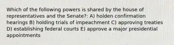 Which of the following powers is shared by the house of representatives and the Senate?: A) holden confirmation hearings B) holding trials of impeachment C) approving treaties D) establishing <a href='https://www.questionai.com/knowledge/kzzdxYQ4u6-federal-courts' class='anchor-knowledge'>federal courts</a> E) approve a major presidential appointments