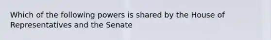 Which of the following powers is shared by the House of Representatives and the Senate