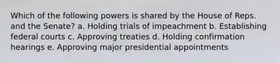 Which of the following powers is shared by the House of Reps. and the Senate? a. Holding trials of impeachment b. Establishing federal courts c. Approving treaties d. Holding confirmation hearings e. Approving major presidential appointments