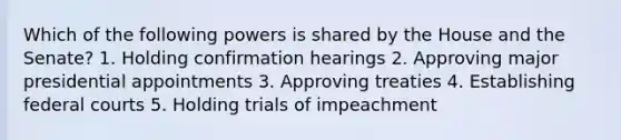 Which of the following powers is shared by the House and the Senate? 1. Holding confirmation hearings 2. Approving major presidential appointments 3. Approving treaties 4. Establishing federal courts 5. Holding trials of impeachment