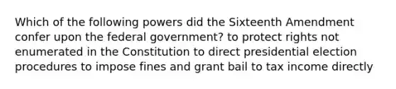 Which of the following powers did the Sixteenth Amendment confer upon the federal government? to protect rights not enumerated in the Constitution to direct presidential election procedures to impose fines and grant bail to tax income directly