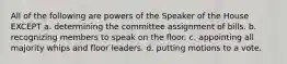 All of the following are powers of the Speaker of the House EXCEPT a. determining the committee assignment of bills. b. recognizing members to speak on the floor. c. appointing all majority whips and floor leaders. d. putting motions to a vote.