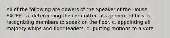 All of the following are powers of the Speaker of the House EXCEPT a. determining the committee assignment of bills. b. recognizing members to speak on the floor. c. appointing all majority whips and floor leaders. d. putting motions to a vote.