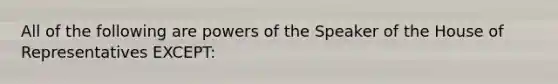 All of the following are powers of the Speaker of the House of Representatives EXCEPT: