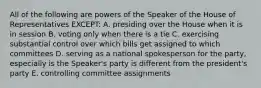 All of the following are powers of the Speaker of the House of Representatives EXCEPT: A. presiding over the House when it is in session B. voting only when there is a tie C. exercising substantial control over which bills get assigned to which committees D. serving as a national spokesperson for the party, especially is the Speaker's party is different from the president's party E. controlling committee assignments