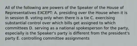 All of the following are powers of the Speaker of the House of Representatives EXCEPT: A. presiding over the House when it is in session B. voting only when there is a tie C. exercising substantial control over which bills get assigned to which committees D. serving as a national spokesperson for the party, especially is the Speaker's party is different from the president's party E. controlling committee assignments