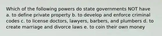 Which of the following powers do state governments NOT have a. to define private property b. to develop and enforce criminal codes c. to license doctors, lawyers, barbers, and plumbers d. to create marriage and divorce laws e. to coin their own money