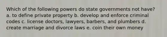 Which of the following powers do state governments not have? a. to define private property b. develop and enforce criminal codes c. license doctors, lawyers, barbers, and plumbers d. create marriage and divorce laws e. coin their own money