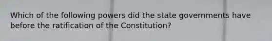 Which of the following powers did the state governments have before the ratification of the Constitution?