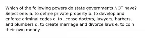 Which of the following powers do state governments NOT have? Select one: a. to define private property b. to develop and enforce criminal codes c. to license doctors, lawyers, barbers, and plumbers d. to create marriage and divorce laws e. to coin their own money