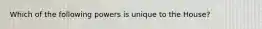 Which of the following powers is unique to the House?