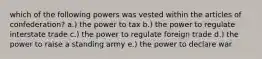 which of the following powers was vested within the articles of confederation? a.) the power to tax b.) the power to regulate interstate trade c.) the power to regulate foreign trade d.) the power to raise a standing army e.) the power to declare war