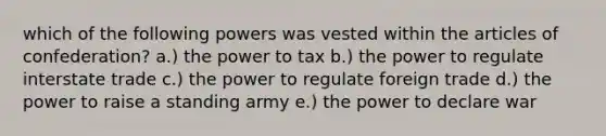 which of the following powers was vested within the articles of confederation? a.) the power to tax b.) the power to regulate interstate trade c.) the power to regulate foreign trade d.) the power to raise a standing army e.) the power to declare war