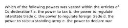 Which of the following powers was vested within the Articles of Confederation? a. the power to tax b. the power to regulate interstate trade c. the power to regulate foreign trade d. the power to raise a standing army e. the power to declare war