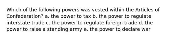 Which of the following powers was vested within the Articles of Confederation? a. the power to tax b. the power to regulate interstate trade c. the power to regulate foreign trade d. the power to raise a standing army e. the power to declare war