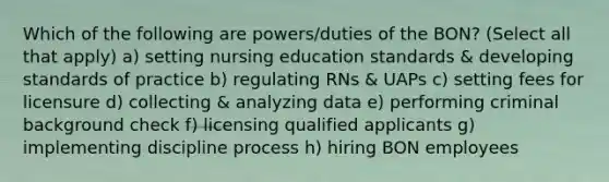 Which of the following are powers/duties of the BON? (Select all that apply) a) setting nursing education standards & developing standards of practice b) regulating RNs & UAPs c) setting fees for licensure d) collecting & analyzing data e) performing criminal background check f) licensing qualified applicants g) implementing discipline process h) hiring BON employees