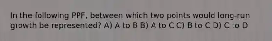 In the following PPF, between which two points would long-run growth be represented? A) A to B B) A to C C) B to C D) C to D