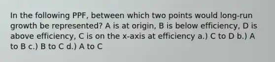 In the following PPF, between which two points would long-run growth be represented? A is at origin, B is below efficiency, D is above efficiency, C is on the x-axis at efficiency a.) C to D b.) A to B c.) B to C d.) A to C