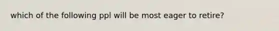 which of the following ppl will be most eager to retire?