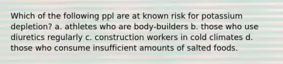 Which of the following ppl are at known risk for potassium depletion? a. athletes who are body-builders b. those who use diuretics regularly c. construction workers in cold climates d. those who consume insufficient amounts of salted foods.