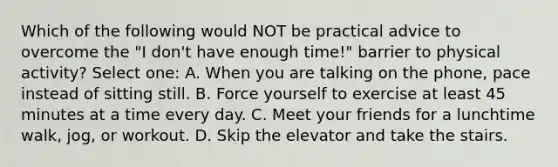 Which of the following would NOT be practical advice to overcome the "I don't have enough time!" barrier to physical activity? Select one: A. When you are talking on the phone, pace instead of sitting still. B. Force yourself to exercise at least 45 minutes at a time every day. C. Meet your friends for a lunchtime walk, jog, or workout. D. Skip the elevator and take the stairs.